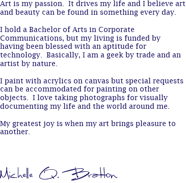 Art is my passion. It drives my life and I believe art and beauty can be found in something every day. I hold a Bachelor of Arts in Corporate Communications, but my living is funded by having been blessed with an aptitude for technology. Basically, I am a geek by trade and an artist by nature. I paint with acrylics on canvas but special requests can be accommodated for painting on other objects. I love taking photographs for visually documenting my life and the world around me. My greatest joy is when my art brings pleasure to another. Michelle Q. Bratton