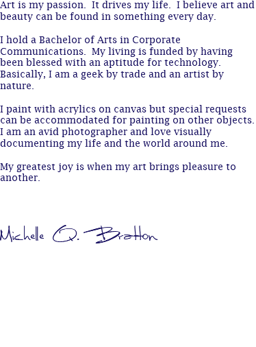 Art is my passion. It drives my life. I believe art and beauty can be found in something every day. I hold a Bachelor of Arts in Corporate Communications. My living is funded by having been blessed with an aptitude for technology. Basically, I am a geek by trade and an artist by nature. I paint with acrylics on canvas but special requests can be accommodated for painting on other objects. I am an avid photographer and love visually documenting my life and the world around me. My greatest joy is when my art brings pleasure to another. Michelle Q. Bratton