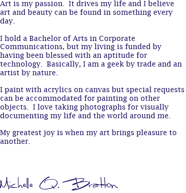Art is my passion. It drives my life and I believe art and beauty can be found in something every day. I hold a Bachelor of Arts in Corporate Communications, but my living is funded by having been blessed with an aptitude for technology. Basically, I am a geek by trade and an artist by nature. I paint with acrylics on canvas but special requests can be accommodated for painting on other objects. I love taking photographs for visually documenting my life and the world around me. My greatest joy is when my art brings pleasure to another. Michelle Q. Bratton